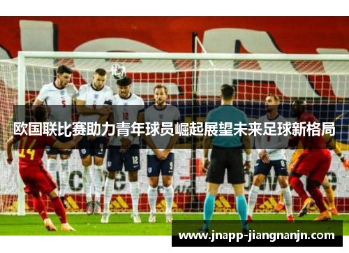 欧国联比赛助力青年球员崛起展望未来足球新格局