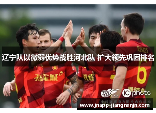 辽宁队以微弱优势战胜河北队 扩大领先巩固排名