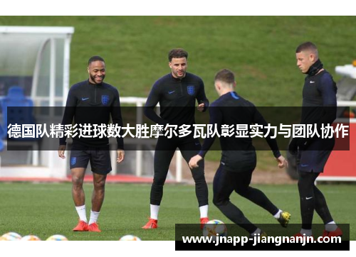 德国队精彩进球数大胜摩尔多瓦队彰显实力与团队协作
