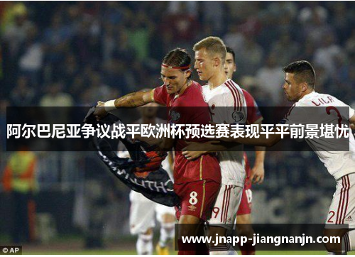阿尔巴尼亚争议战平欧洲杯预选赛表现平平前景堪忧