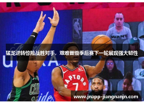猛龙逆转惊险战胜对手，艰难晋级季后赛下一轮展现强大韧性
